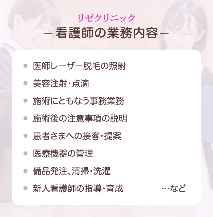 リゼクリニックの看護師の業務内容：医療レーザー脱毛の照射、美容注射・点滴、施術にともなう事務業務、施術後の注意事項の説明、患者さまへの接客・提案、医療機器の管理、備品発注、清掃・洗濯、新人看護師の指導・育成…など