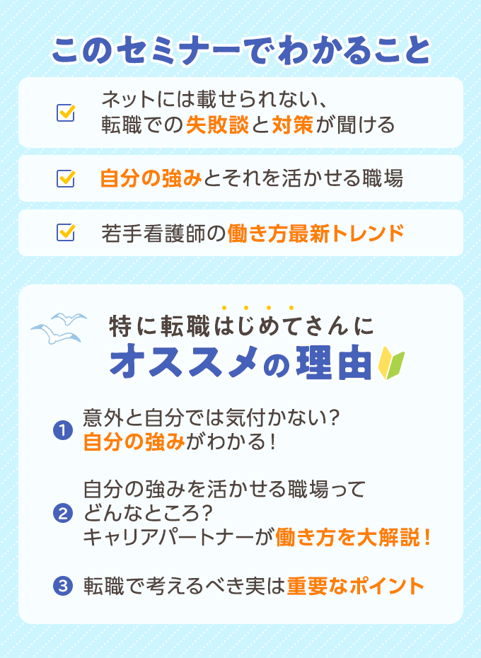 このセミナーでわかること ・ネットには載せられない、転職での失敗談と対策が聞ける・自分の強みとそれを活かせる職場・若手看護師の働き方最新トレンド　特に転職はじめてさんにオススメの理由 1.意外と自分では気づかない？自分の強みがわかる！2.自分の強みを活かせる職場ってどんなところ？キャリアパートナーが働き方を大解説！3.転職を考えるべき実は重要なポイント