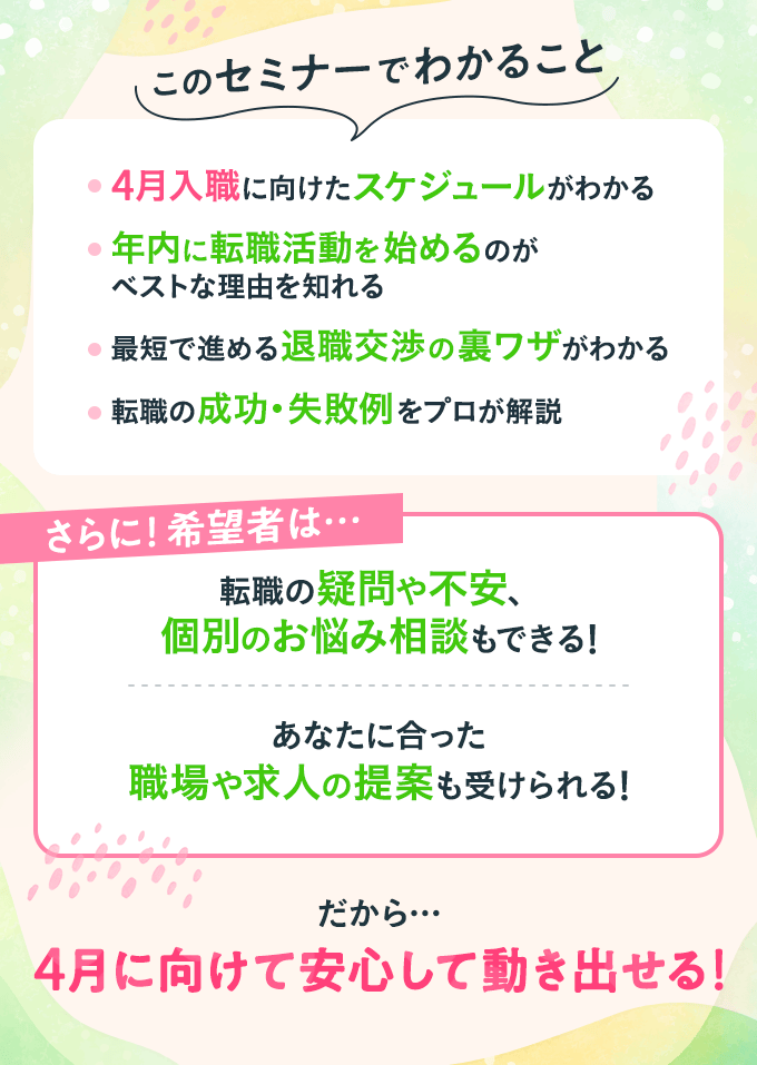このセミナーでわかること ・4月入職に向けたスケジュールがわかる　・年内に転職活動を始めるのがベストな理由を知れる　・最短で進める退職交渉の裏ワザがわかる　・転職の成功・失敗例をプロが解説　さらに！希望者は…　・転職の疑問や不安、個別のお悩み相談もできる　・あなたに合った職場や求人の提案も受けられる　だから…　4月に向けて安心して動き出せる！