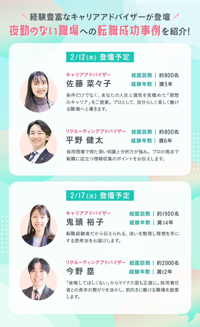 経験豊富なキャリアアドバイザーが登壇　夜勤のない職場への転職成功事例を紹介！　2/12(木)登壇予定　・キャリアアドバイザー　佐藤 奈々子　総面談数｜約800名　経験年数｜満5年　条件だけでなく、あなたの人生と適性を見極めた「理想のキャリア」をご提案。プロとして、自分らしく楽しく働ける職場へと導きます。　・リクルーティングアドバイザー　平野 健太　総面談数｜約800名　経験年数｜満6年　採用現場で得た深い知識と分析力が強み。プロの視点で転職に役立つ情報収集のポイントをお伝えします。　2/17(火)登壇予定　・キャリアアドバイザー　鬼頭 裕子　総面談数｜約1900名　経験年数｜満14年　転職経験者だから伝えられる、迷いを整理し理想を形にする思考法をお届けします。　・リクルーティングアドバイザー　今野 塁　総面談数｜約2000名　経験年数｜満12年　「後悔してほしくない」からマイナス面も正直に、採用責任者との長年の繋がりを活かし、前向きに働ける職場を提案します。